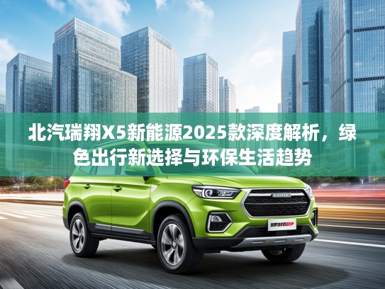北汽瑞翔X5新能源2025款深度解析，绿色出行新选择与环保生活趋势