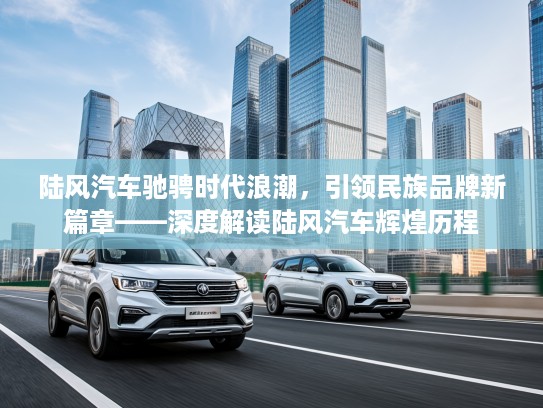 陆风汽车驰骋时代浪潮,引领民族品牌新篇章——深度解读陆风汽车辉煌历程 陆风汽车驰骋时代浪潮,引领民族品牌新篇章——深度解读陆风汽车辉煌历程