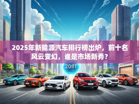 2025年新能源汽车排行榜出炉，前十名风云变幻，谁是市场新秀？