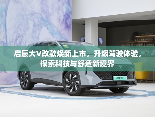 启辰大V改款焕新上市，升级驾驶体验，探索科技与舒适新境界