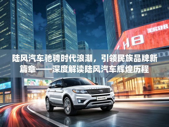 陆风汽车驰骋时代浪潮,引领民族品牌新篇章——深度解读陆风汽车辉煌历程 陆风汽车驰骋时代浪潮,引领民族品牌新篇章——深度解读陆风汽车辉煌历程