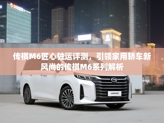 传祺M6匠心独运评测,引领家用轿车新风尚的传祺M6系列解析 传祺M6匠心独运评测,引领家用轿车新风尚的传祺M6系列解析