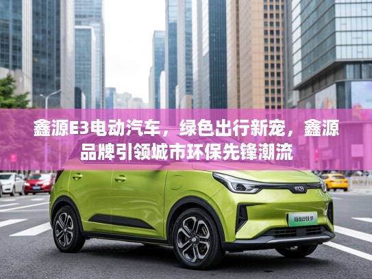 鑫源E3电动汽车，绿色出行新宠，鑫源品牌引领城市环保先锋潮流