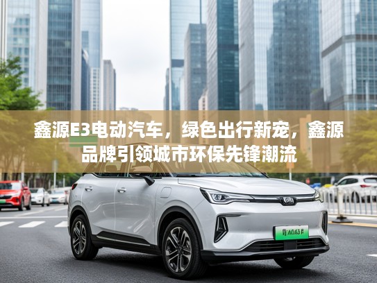 鑫源E3电动汽车，绿色出行新宠，鑫源品牌引领城市环保先锋潮流