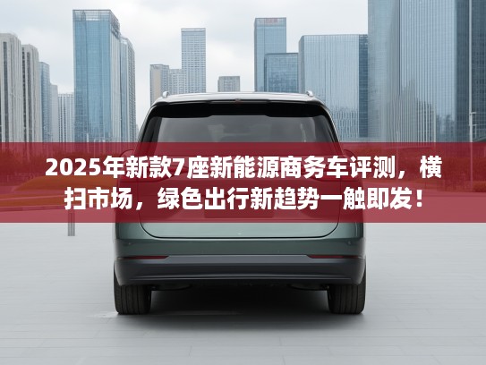 2025年新款7座新能源商务车评测，横扫市场，绿色出行新趋势一触即发！