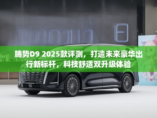腾势D9 2025款评测，打造未来豪华出行新标杆，科技舒适双升级体验