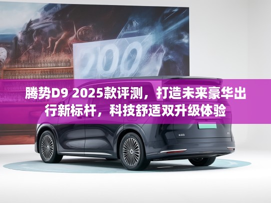 腾势D9 2025款评测，打造未来豪华出行新标杆，科技舒适双升级体验