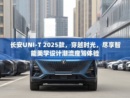长安UNI-T 2025款，穿越时光，尽享智能美学设计潮流座驾体验