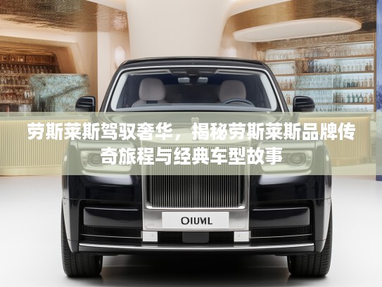 劳斯莱斯驾驭奢华，揭秘劳斯莱斯品牌传奇旅程与经典车型故事