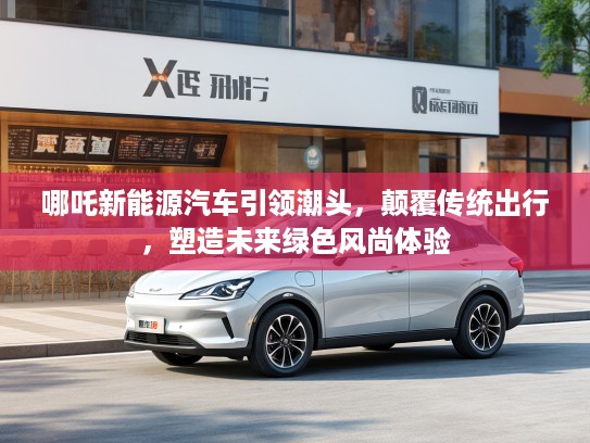 哪吒新能源汽车引领潮头，颠覆传统出行，塑造未来绿色风尚体验