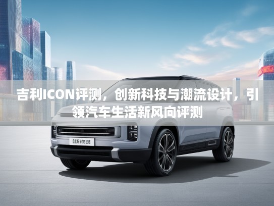 吉利ICON评测，创新科技与潮流设计，引领汽车生活新风向评测