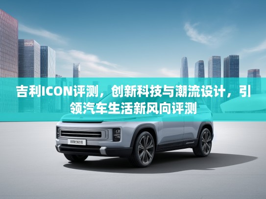 吉利ICON评测，创新科技与潮流设计，引领汽车生活新风向评测