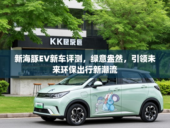新海豚EV新车评测,绿意盎然,引领未来环保出行新潮流 新海豚EV新车评测,绿意盎然,引领未来环保出行新潮流
