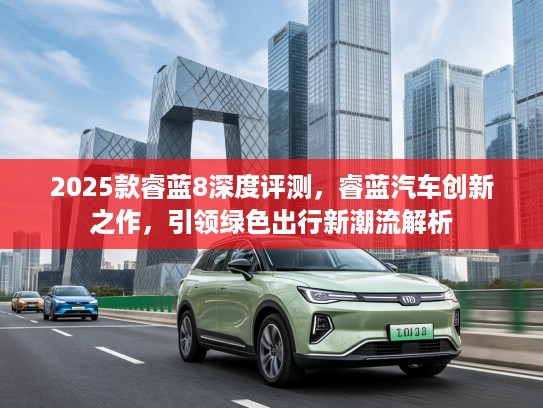 2025款睿蓝8深度评测,睿蓝汽车创新之作,引领绿色出行新潮流解析 2025款睿蓝8深度评测,睿蓝汽车创新之作,引领绿色出行新潮流解析