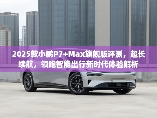 2025款小鹏P7+Max旗舰版评测，超长续航，领跑智能出行新时代体验解析