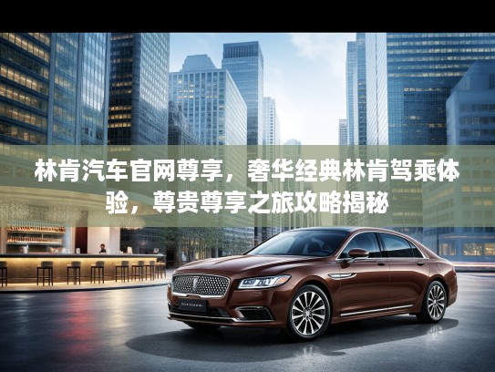 林肯汽车官网尊享，奢华经典林肯驾乘体验，尊贵尊享之旅攻略揭秘