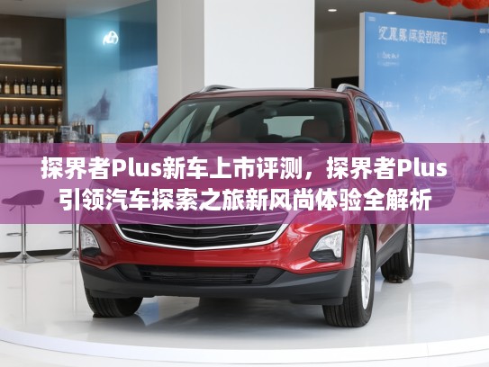 探界者Plus新车上市评测，探界者Plus引领汽车探索之旅新风尚体验全解析