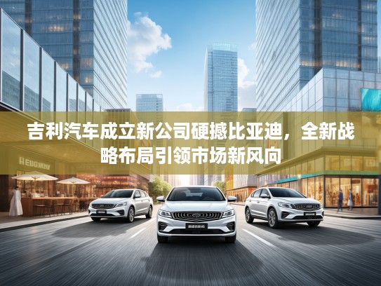 吉利汽车成立新公司硬撼比亚迪,全新战略布局引领市场新风向 吉利汽车成立新公司硬撼比亚迪,全新战略布局引领市场新风向