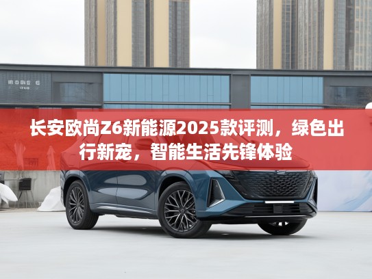 长安欧尚Z6新能源2025款评测,绿色出行新宠,智能生活先锋体验 长安欧尚Z6新能源2025款评测,绿色出行新宠,智能生活先锋体验