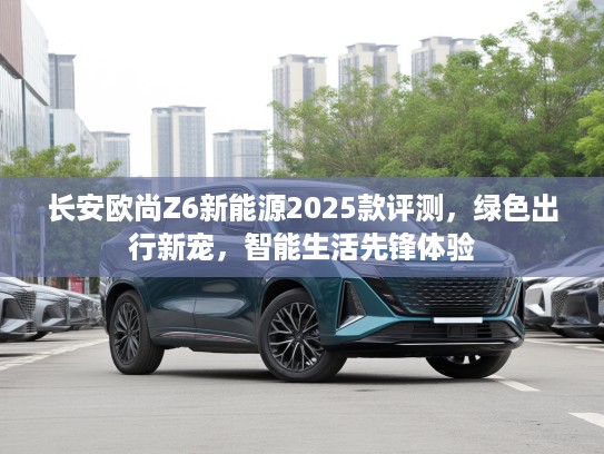 长安欧尚Z6新能源2025款评测,绿色出行新宠,智能生活先锋体验 长安欧尚Z6新能源2025款评测,绿色出行新宠,智能生活先锋体验