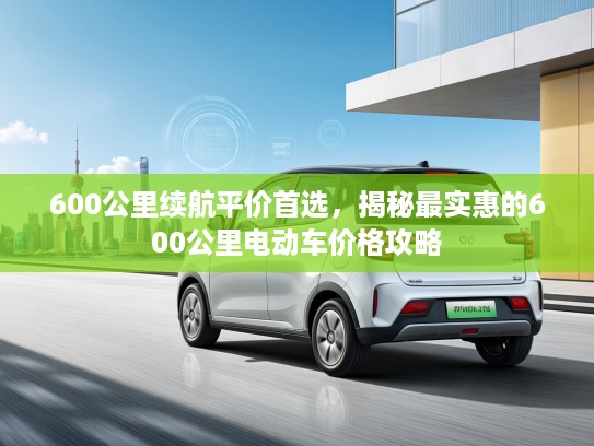 600公里续航平价首选,揭秘最实惠的600公里电动车价格攻略 600公里续航平价首选,揭秘最实惠的600公里电动车价格攻略