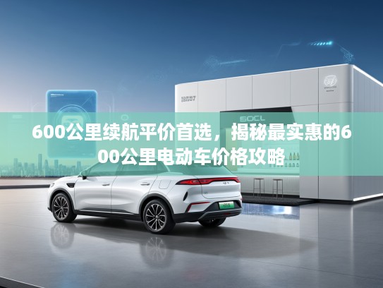 600公里续航平价首选,揭秘最实惠的600公里电动车价格攻略 600公里续航平价首选,揭秘最实惠的600公里电动车价格攻略
