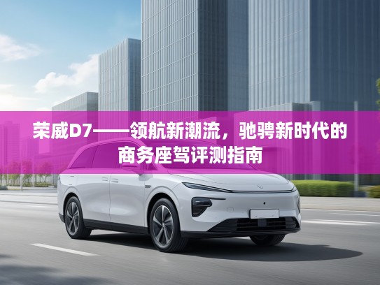 荣威D7——领航新潮流，驰骋新时代的商务座驾评测指南