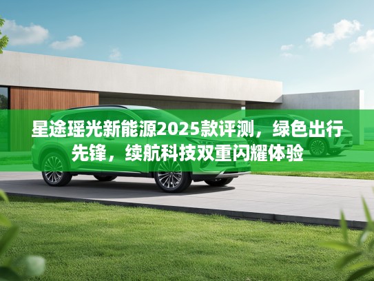 星途瑶光新能源2025款评测,绿色出行先锋,续航科技双重闪耀体验 星途瑶光新能源2025款评测,绿色出行先锋,续航科技双重闪耀体验