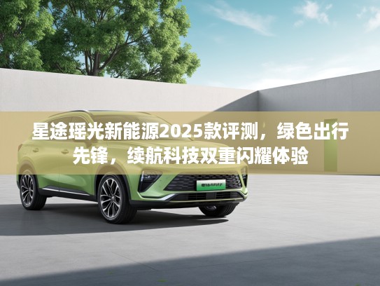 星途瑶光新能源2025款评测,绿色出行先锋,续航科技双重闪耀体验 星途瑶光新能源2025款评测,绿色出行先锋,续航科技双重闪耀体验