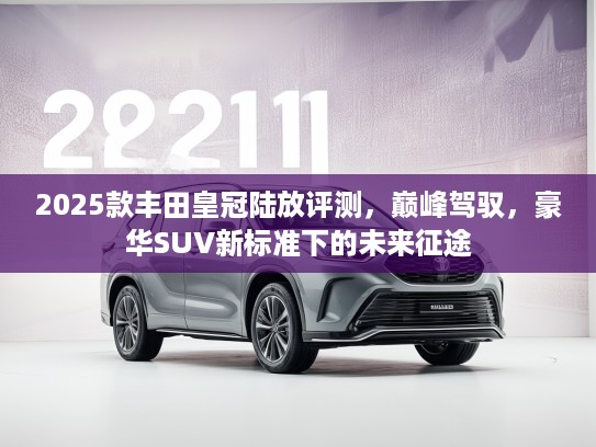 2025款丰田皇冠陆放评测，巅峰驾驭，豪华SUV新标准下的未来征途