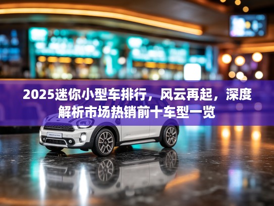 2025迷你小型车排行，风云再起，深度解析市场热销前十车型一览