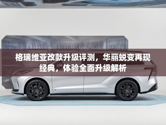 格瑞维亚改款升级评测，华丽蜕变再现经典，体验全面升级解析