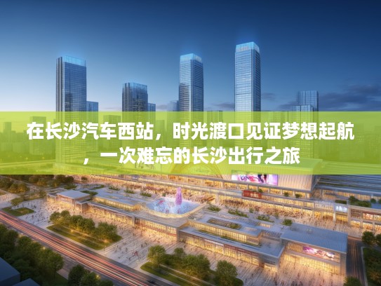 在长沙汽车西站,时光渡口见证梦想起航,一次难忘的长沙出行之旅 在长沙汽车西站,时光渡口见证梦想起航,一次难忘的长沙出行之旅