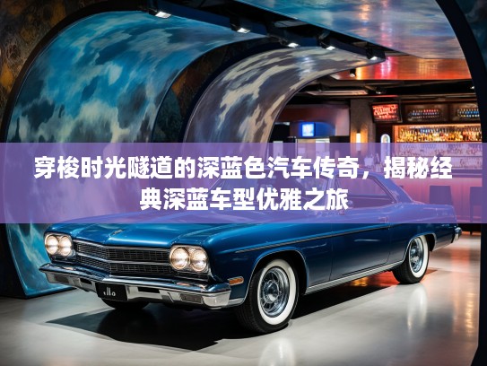 穿梭时光隧道的深蓝色汽车传奇,揭秘经典深蓝车型优雅之旅 穿梭时光隧道的深蓝色汽车传奇,揭秘经典深蓝车型优雅之旅