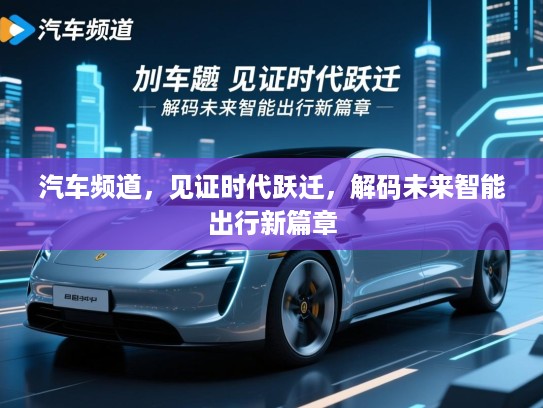 汽车频道,见证时代跃迁,解码未来智能出行新篇章 汽车频道,见证时代跃迁,解码未来智能出行新篇章