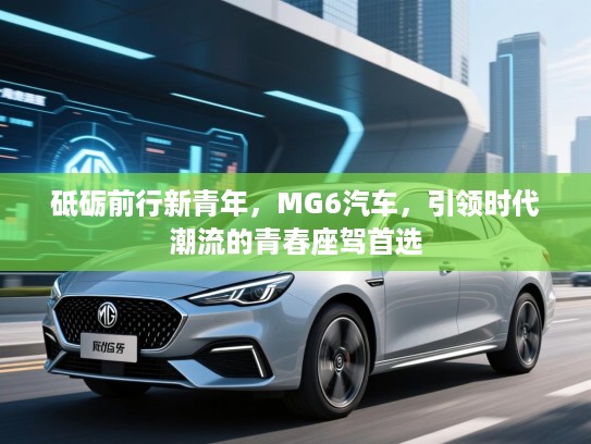 砥砺前行新青年，MG6汽车，引领时代潮流的青春座驾首选