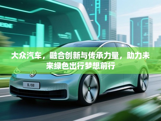 大众汽车，融合创新与传承力量，助力未来绿色出行梦想前行