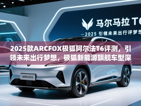 2025款ARCFOX极狐阿尔法T6评测,引领未来出行梦想,极狐新能源旗舰车型深度解析 2025款ARCFOX极狐阿尔法T6评测,引领未来出行梦想,极狐新能源旗舰车型深度解析