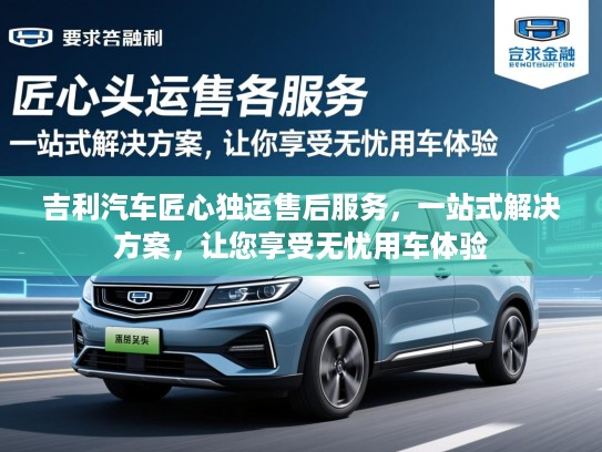 吉利汽车匠心独运售后服务，一站式解决方案，让您享受无忧用车体验