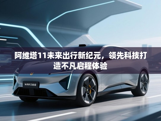 阿维塔11未来出行新纪元，领先科技打造不凡启程体验