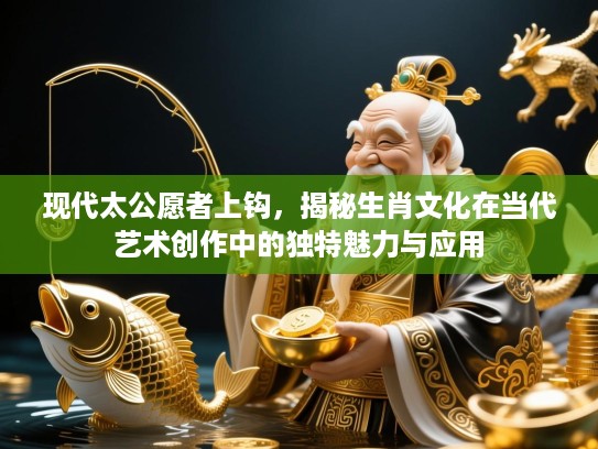 现代太公愿者上钩,揭秘生肖文化在当代艺术创作中的独特魅力与应用 现代太公愿者上钩,揭秘生肖文化在当代艺术创作中的独特魅力与应用