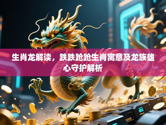 生肖龙解读,跌跌跄跄生肖寓意及龙族雄心守护解析 生肖龙解读,跌跌跄跄生肖寓意及龙族雄心守护解析