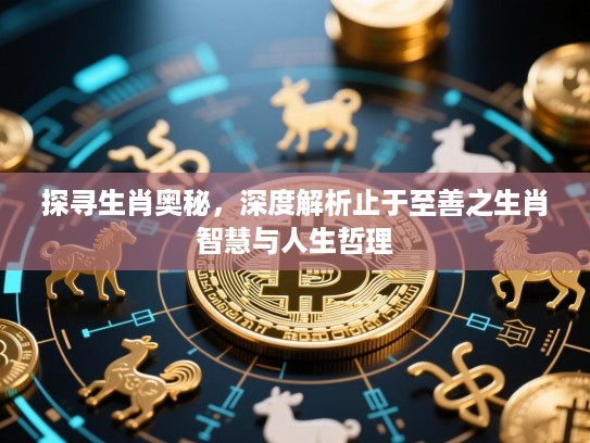 探寻生肖奥秘,深度解析止于至善之生肖智慧与人生哲理 探寻生肖奥秘,深度解析止于至善之生肖智慧与人生哲理