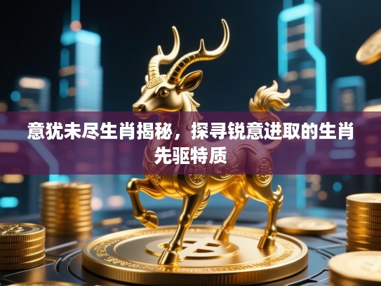 意犹未尽生肖揭秘，探寻锐意进取的生肖先驱特质