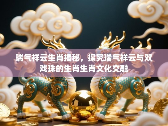 瑞气祥云生肖揭秘,探究瑞气祥云与双戏珠的生肖生肖文化交融 瑞气祥云生肖揭秘,探究瑞气祥云与双戏珠的生肖生肖文化交融