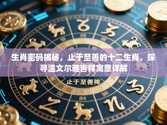 生肖密码揭秘,止于至善的十二生肖,探寻温文尔雅吉祥寓意详解 生肖密码揭秘,止于至善的十二生肖,探寻温文尔雅吉祥寓意详解