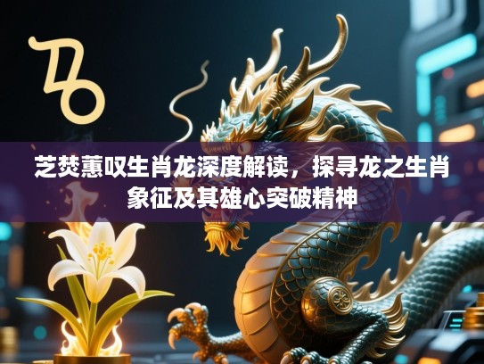 芝焚蕙叹生肖龙深度解读,探寻龙之生肖象征及其雄心突破精神 芝焚蕙叹生肖龙深度解读,探寻龙之生肖象征及其雄心突破精神
