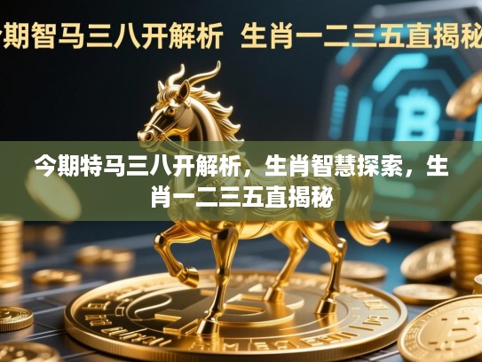 今期特马三八开解析,生肖智慧探索,生肖一二三五直揭秘 今期特马三八开解析,生肖智慧探索,生肖一二三五直揭秘