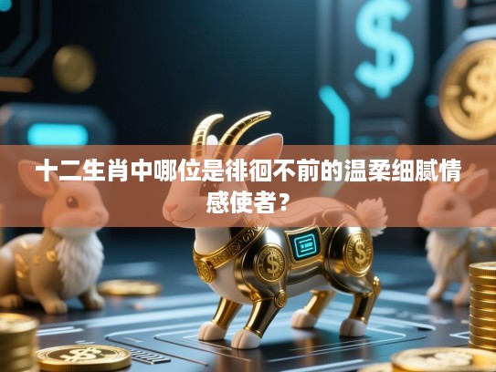 十二生肖中哪位是徘徊不前的温柔细腻情感使者? 十二生肖中哪位是徘徊不前的温柔细腻情感使者?