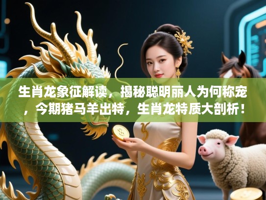 生肖龙象征解读，揭秘聪明丽人为何称宠，今期猪马羊出特，生肖龙特质大剖析！